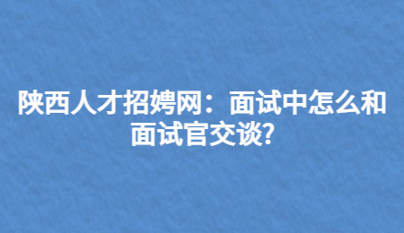 陕西人才招娉网：面试中怎么和面试官交谈?