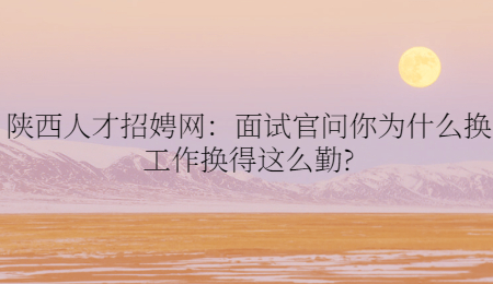 陕西人才招娉网：面试官问你为什么换工作换得这么勤?