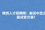 陕西人才招聘网：面试中怎么和面试官交谈?