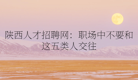 陕西人才招聘网：职场中不要和这五类人交往