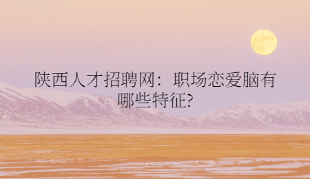 陕西人才招聘网:职场恋爱脑有哪些特征?