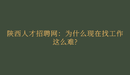 陕西人才招聘网：为什么现在找工作这么难?