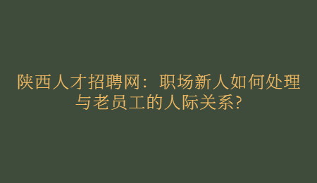 陕西人才招聘网：职场新人如何处理与老员工的人际关系?
