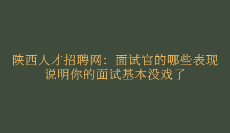 陕西人才招聘网：面试官的哪些表现说明你的面试基本没戏了