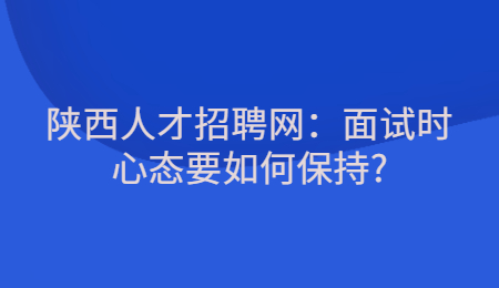 陕西人才招聘网：面试时心态要如何保持?