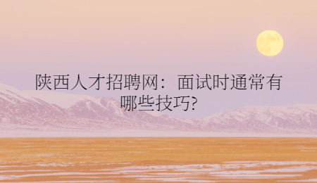 陕西人才招聘网：面试时通常有哪些技巧?