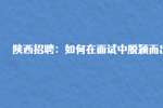 陕西招聘：如何在面试中脱颖而出?