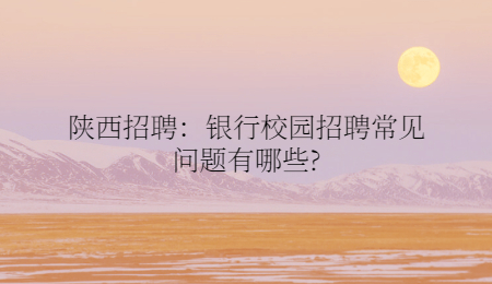 陕西招聘：银行校园招聘常见问题有哪些?