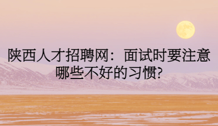 陕西人才招聘网：面试时要注意哪些不好的习惯?