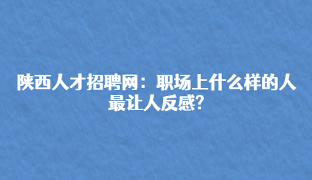 陕西人才招聘网：职场上什么样的人最让人反感?