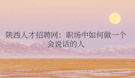陕西人才招聘网：职场中如何做一个会说话的人