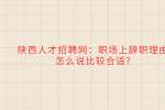 陕西人才招聘网：职场上辞职理由怎么说比较合适?