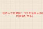 陕西人才招聘网：作为职场新人如何和同事搞好关系?