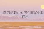陕西招聘：如何在面试中脱颖而出