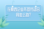 在陕西企业不签劳动合同怎么办？